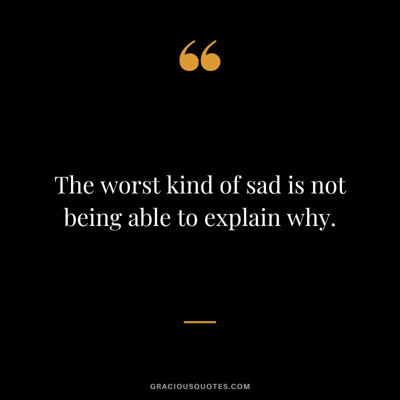 The worst kind of sad is not being able to explain why.