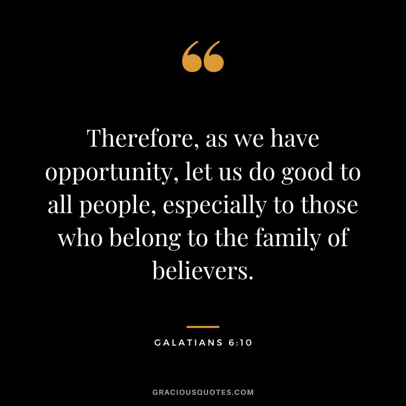 Therefore, as we have opportunity, let us do good to all people, especially to those who belong to the family of believers. - Galatians 6:10
