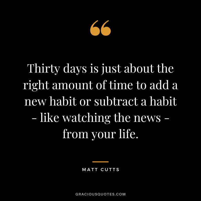 Thirty days is just about the right amount of time to add a new habit or subtract a habit - like watching the news - from your life.