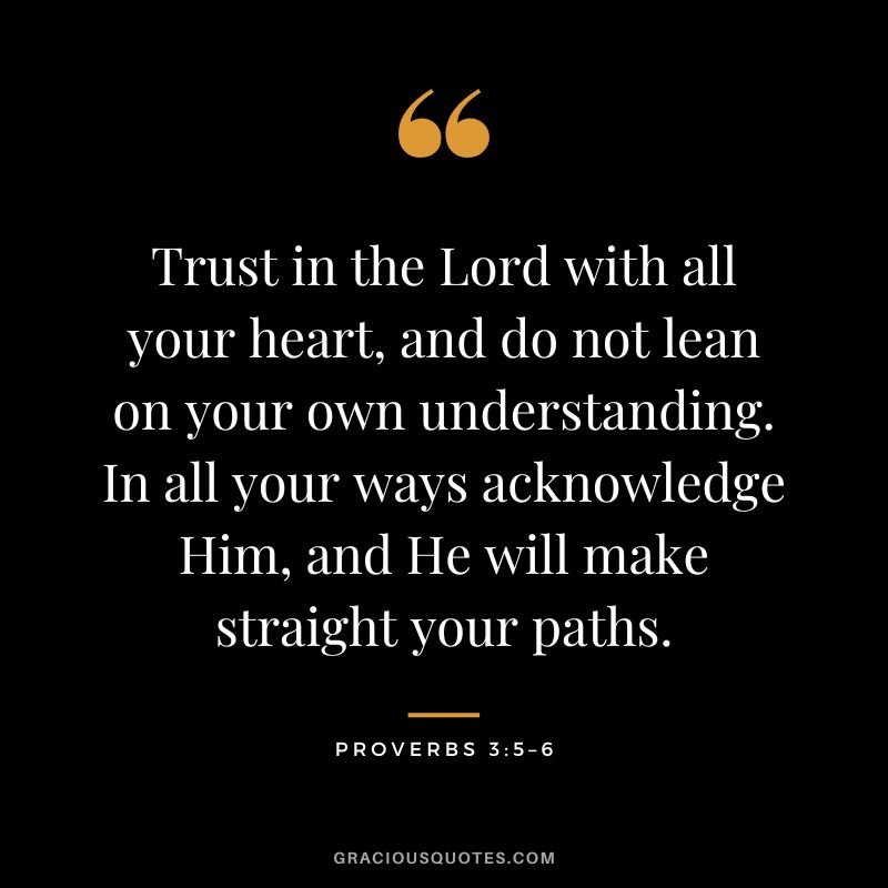 Trust in the Lord with all your heart, and do not lean on your own understanding. In all your ways acknowledge Him, and He will make straight your paths. - Proverbs 3:5–6