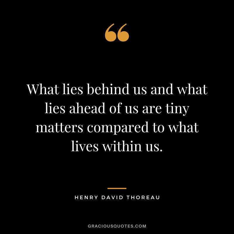 What lies behind us and what lies ahead of us are tiny matters compared to what lives within us. – Henry David Thoreau