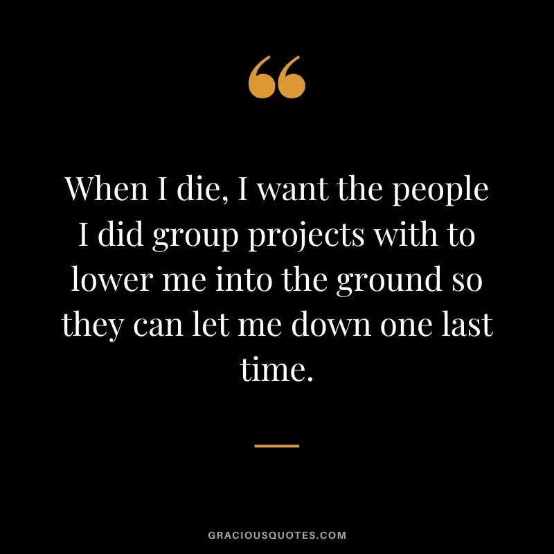 When I die, I want the people I did group projects with to lower me into the ground so they can let me down one last time.