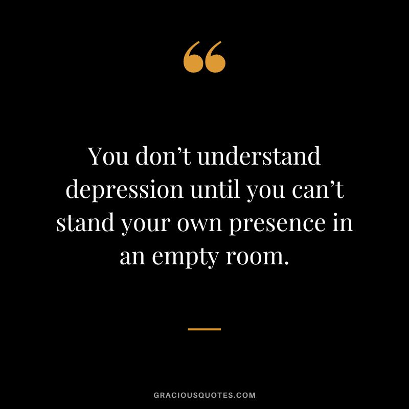 You don’t understand depression until you can’t stand your own presence in an empty room.