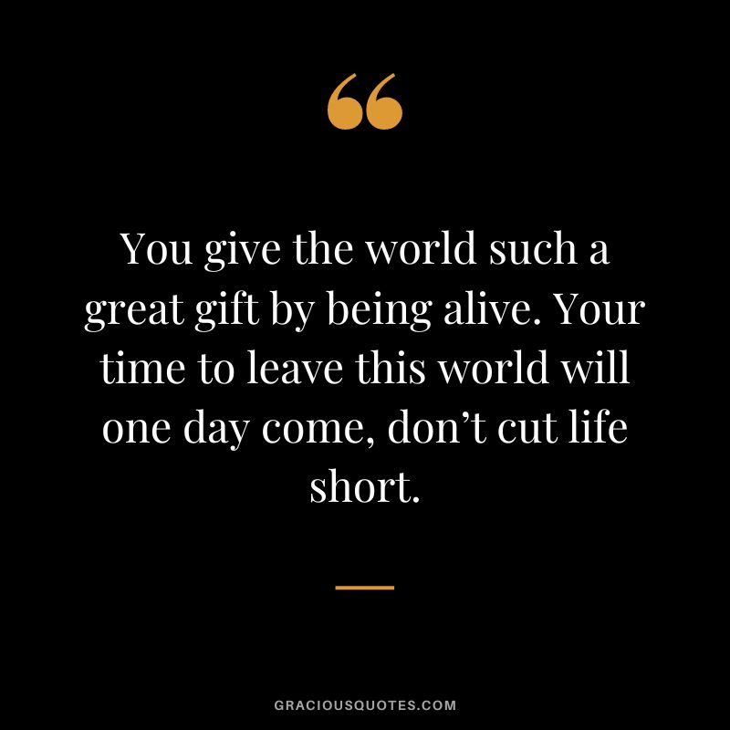 You give the world such a great gift by being alive. Your time to leave this world will one day come, don’t cut life short.