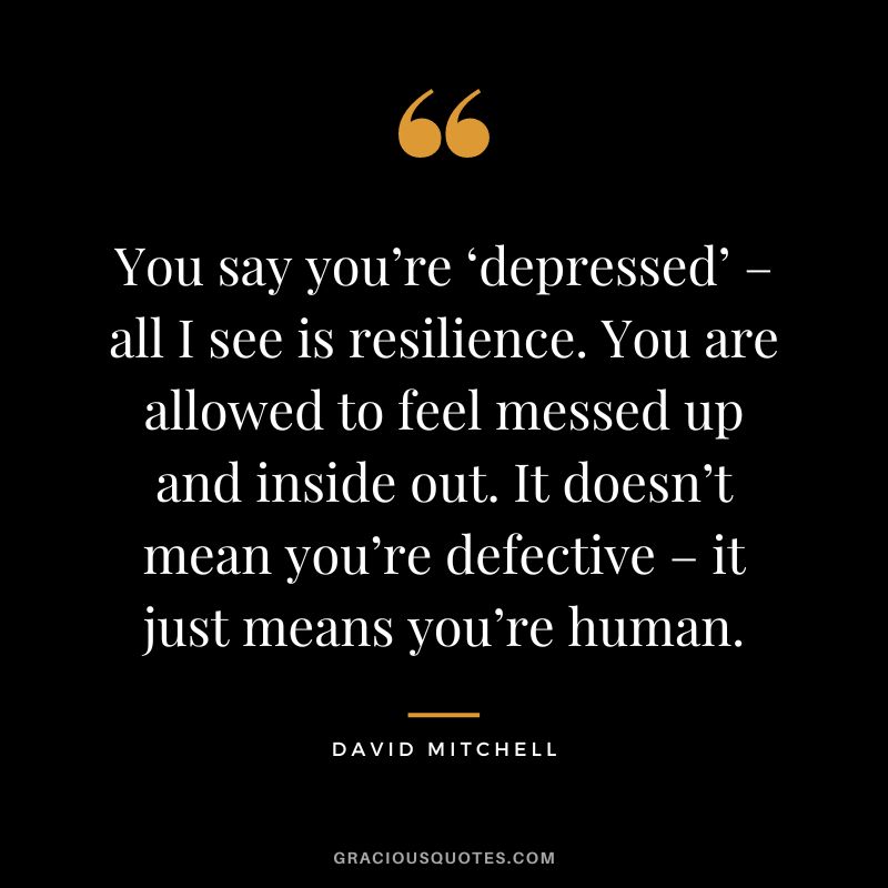 You say you’re ‘depressed’ – all I see is resilience. You are allowed to feel messed up and inside out. It doesn’t mean you’re defective – it just means you’re human. ― David Mitchell