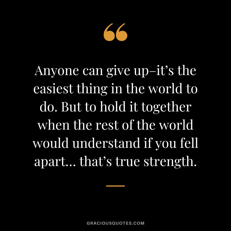 Anyone can give up–it’s the easiest thing in the world to do. But to hold it together when the rest of the world would understand if you fell apart… that’s true strength.