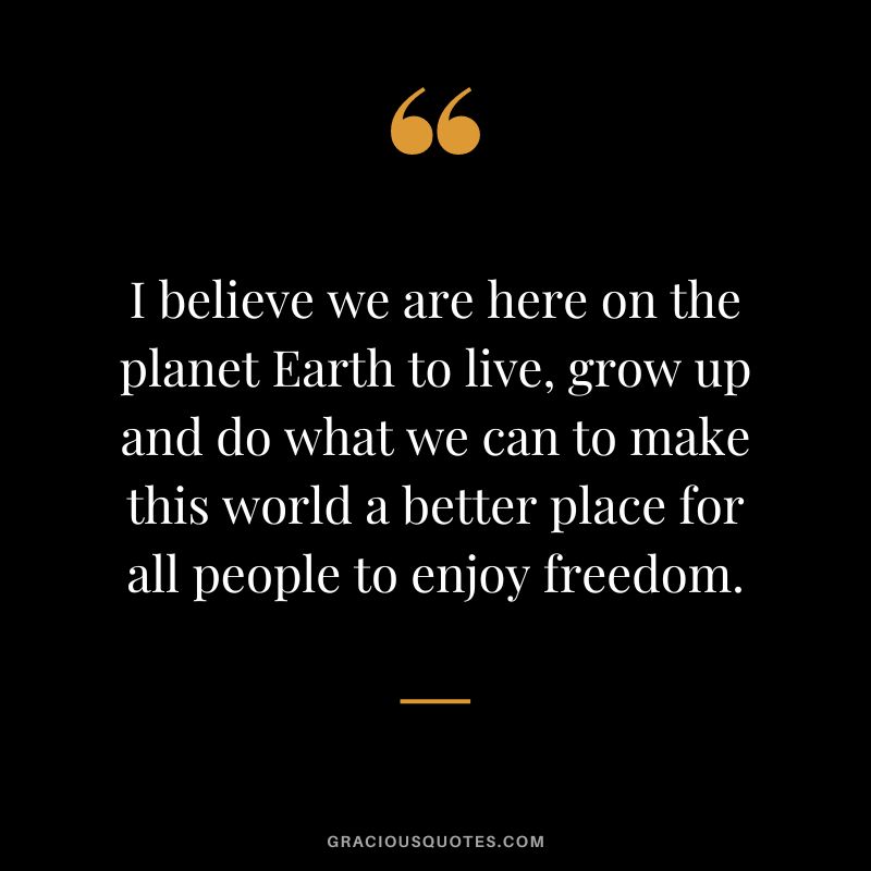 I believe we are here on the planet Earth to live, grow up and do what we can to make this world a better place for all people to enjoy freedom.