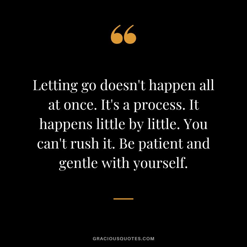 Letting go doesn't happen all at once. It's a process. It happens little by little. You can't rush it. Be patient and gentle with yourself.
