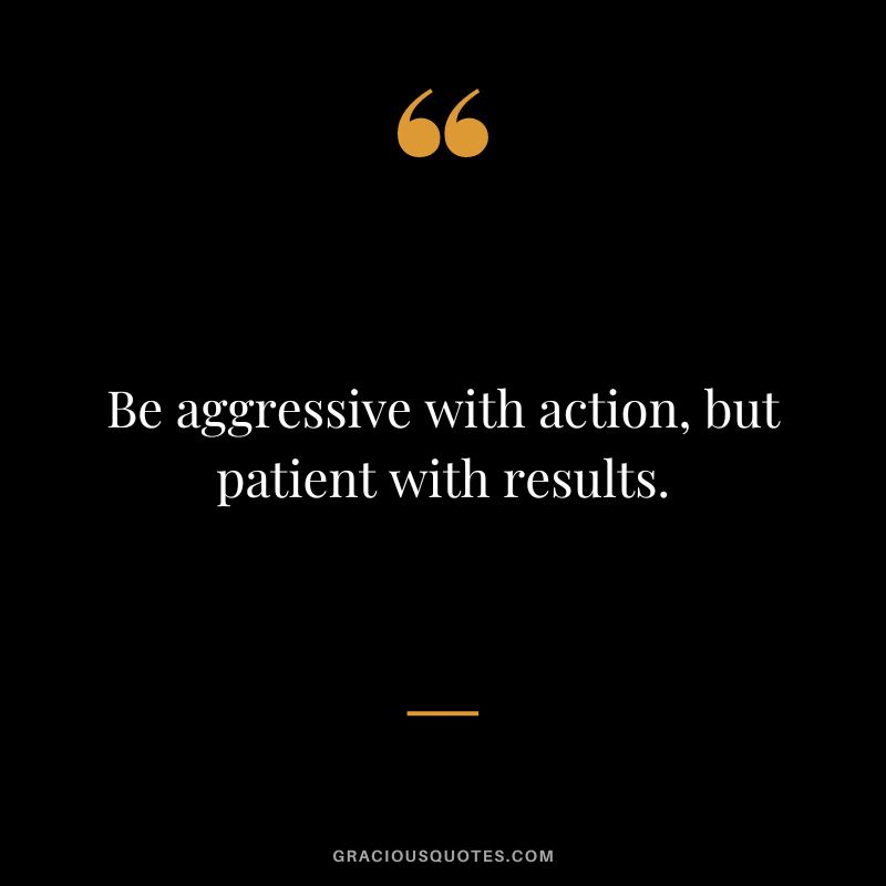 Be aggressive with action, but patient with results.
