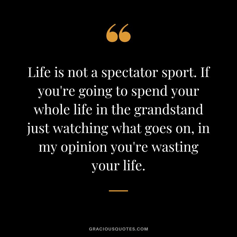 Life is not a spectator sport. If you're going to spend your whole life in the grandstand just watching what goes on, in my opinion you're wasting your life.
