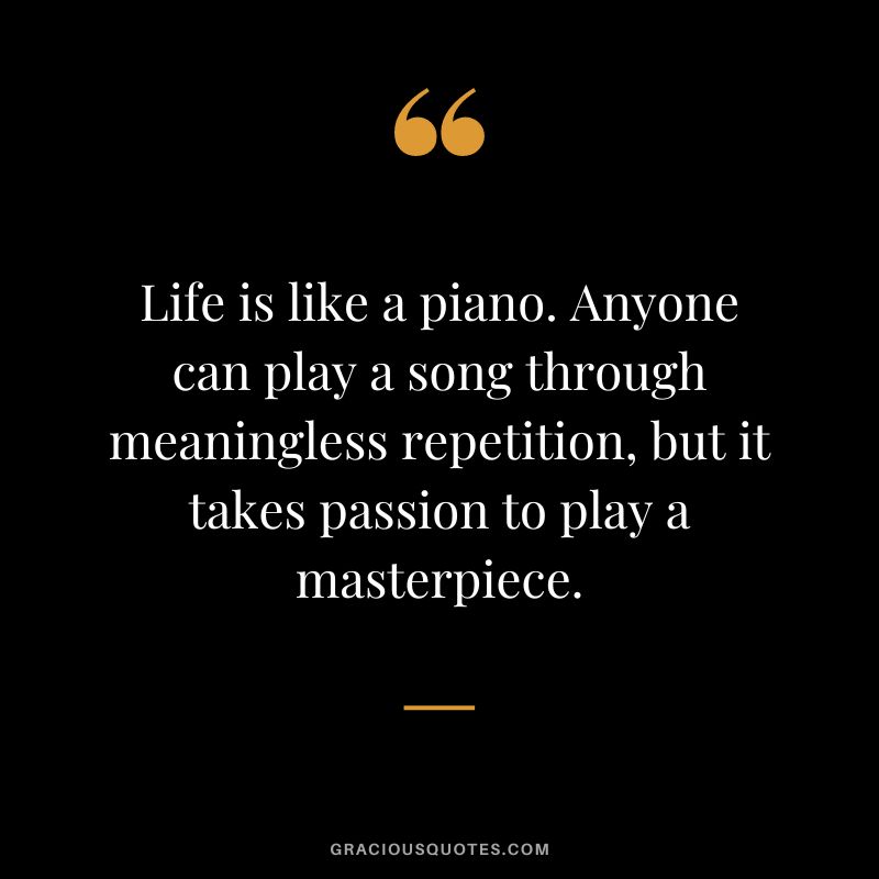 Life is like a piano. Anyone can play a song through meaningless repetition, but it takes passion to play a masterpiece.