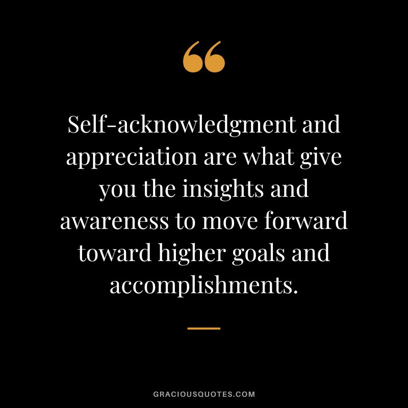 Self-acknowledgment and appreciation are what give you the insights and awareness to move forward toward higher goals and accomplishments.
