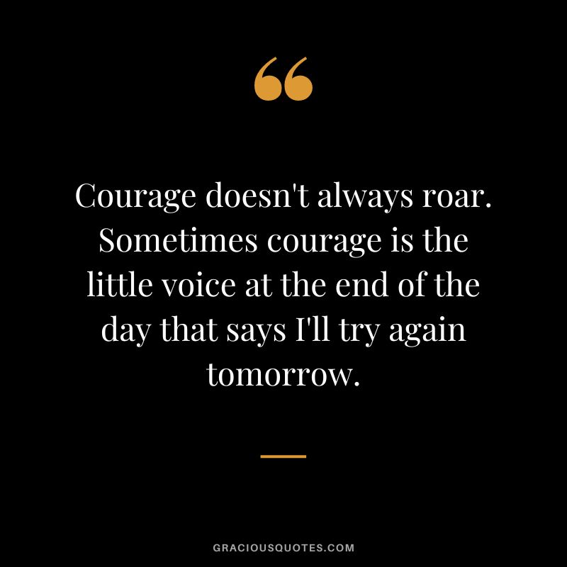 Courage doesn't always roar. Sometimes courage is the little voice at the end of the day that says I'll try again tomorrow.
