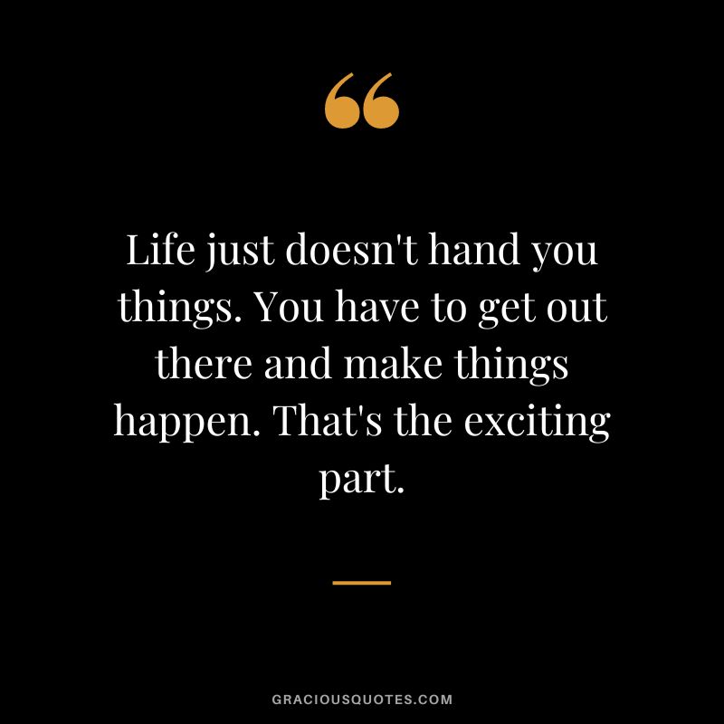 Life just doesn't hand you things. You have to get out there and make things happen. That's the exciting part.
