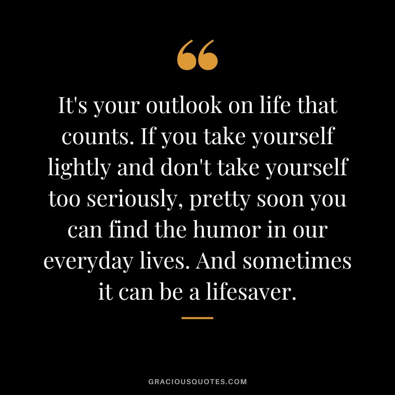 It's your outlook on life that counts. If you take yourself lightly and don't take yourself too seriously, pretty soon you can find the humor in our everyday lives. And sometimes it can be a lifesaver.