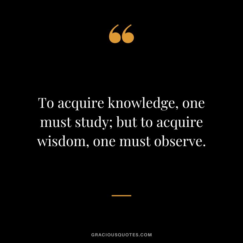 To acquire knowledge, one must study; but to acquire wisdom, one must observe.

