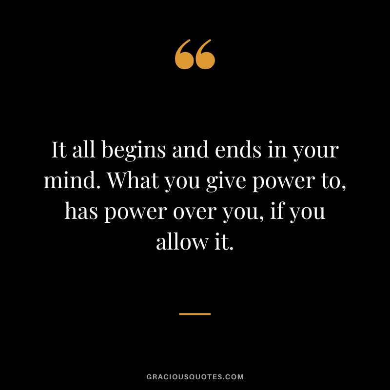 It all begins and ends in your mind. What you give power to, has power over you, if you allow it.
