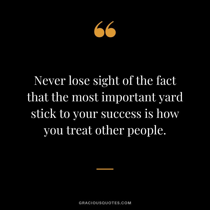 Never lose sight of the fact that the most important yard stick to your success is how you treat other people.