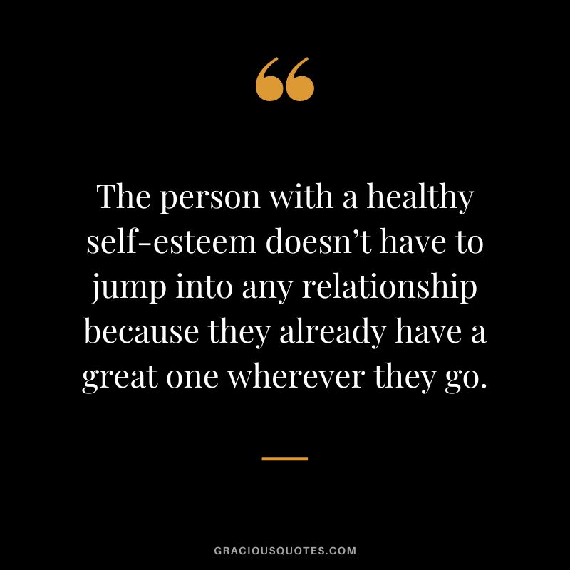 The person with a healthy self-esteem doesn’t have to jump into any relationship because they already have a great one wherever they go.