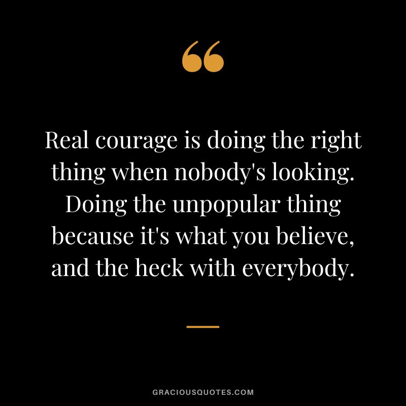 Real courage is doing the right thing when nobody's looking. Doing the unpopular thing because it's what you believe, and the heck with everybody.